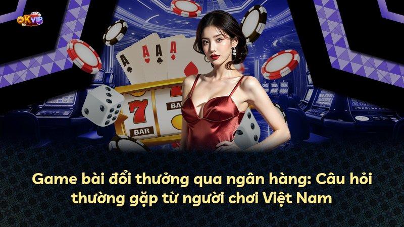 Game bài đổi thưởng qua ngân hàng: Câu hỏi thường gặp từ người chơi Việt Nam