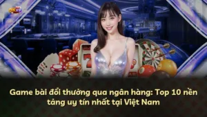 Game bài đổi thưởng qua ngân hàng: Top 10 nền tảng uy tín nhất tại Việt Nam