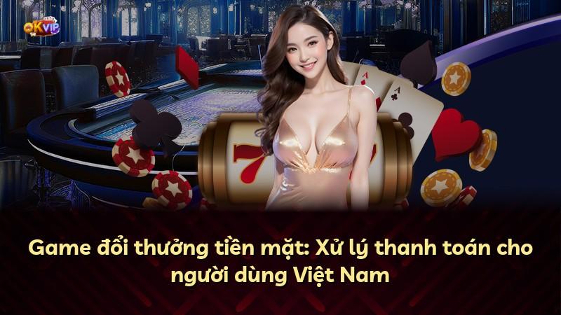 Game đổi thưởng tiền mặt: Xử lý thanh toán cho người dùng Việt Nam